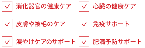 消化器官の健康ケア 心臓の健康ケア 皮膚や被毛のケア 免疫サポート 涙やけのケア 肥満予防
